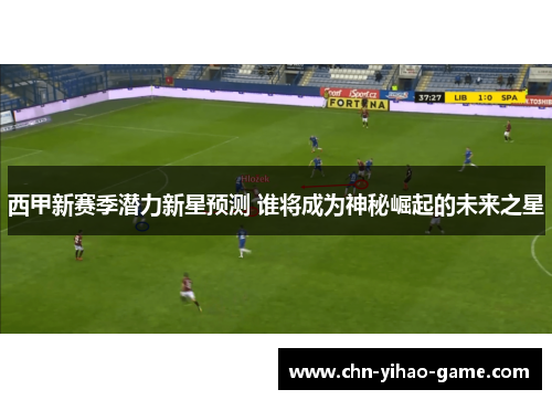 西甲新赛季潜力新星预测 谁将成为神秘崛起的未来之星