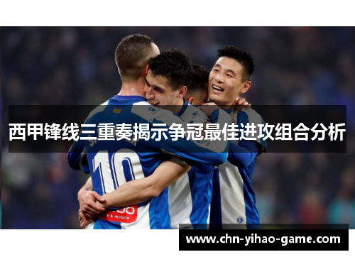 西甲锋线三重奏揭示争冠最佳进攻组合分析