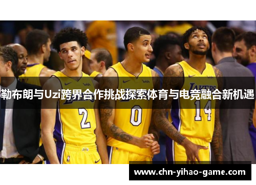 勒布朗与Uzi跨界合作挑战探索体育与电竞融合新机遇