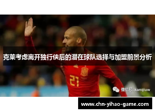 克莱考虑离开独行侠后的潜在球队选择与加盟前景分析