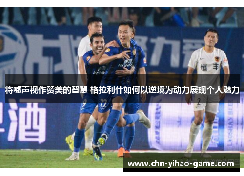 将嘘声视作赞美的智慧 格拉利什如何以逆境为动力展现个人魅力