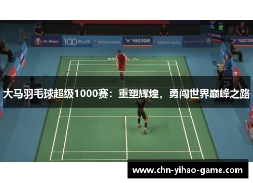 大马羽毛球超级1000赛：重塑辉煌，勇闯世界巅峰之路