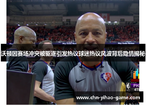 沃顿因赛场冲突被驱逐引发热议球迷热议风波背后隐情揭秘