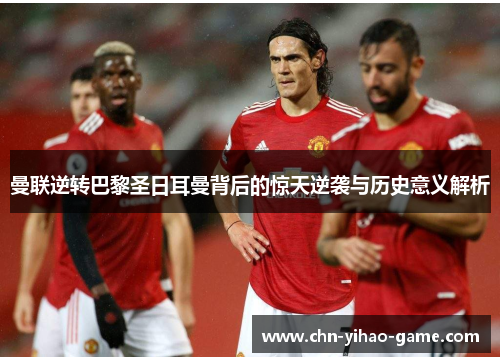 曼联逆转巴黎圣日耳曼背后的惊天逆袭与历史意义解析