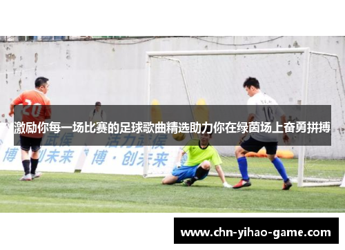 激励你每一场比赛的足球歌曲精选助力你在绿茵场上奋勇拼搏