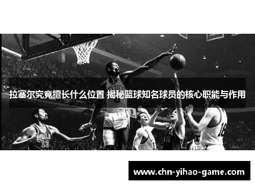 拉塞尔究竟擅长什么位置 揭秘篮球知名球员的核心职能与作用