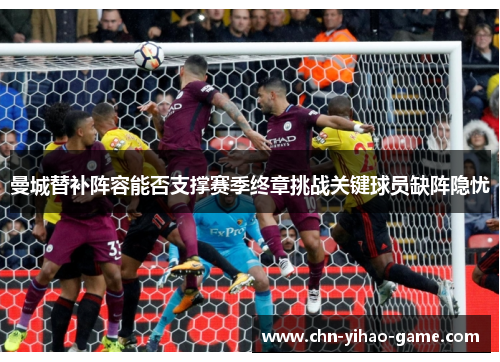 曼城替补阵容能否支撑赛季终章挑战关键球员缺阵隐忧 曼城替补阵容能否支撑赛季终章挑战关键球员缺阵隐忧