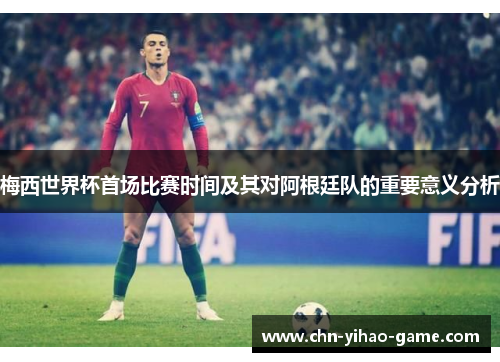 梅西世界杯首场比赛时间及其对阿根廷队的重要意义分析