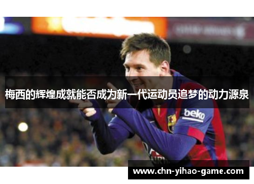 梅西的辉煌成就能否成为新一代运动员追梦的动力源泉 梅西的辉煌成就能否成为新一代运动员追梦的动力源泉