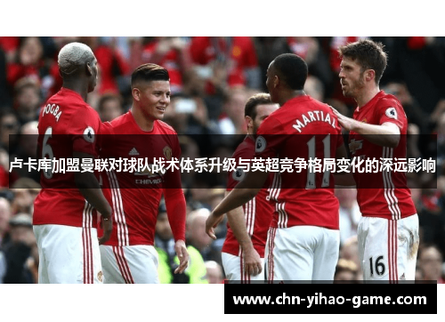 卢卡库加盟曼联对球队战术体系升级与英超竞争格局变化的深远影响 卢卡库加盟曼联对球队战术体系升级与英超竞争格局变化的深远影响