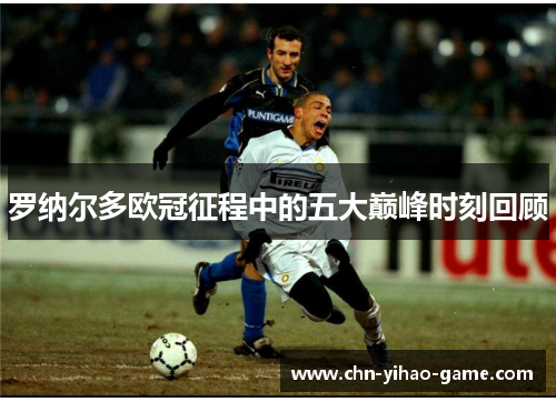 罗纳尔多欧冠征程中的五大巅峰时刻回顾 罗纳尔多欧冠征程中的五大巅峰时刻回顾