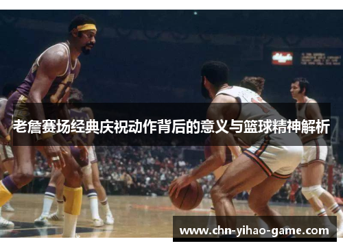老詹赛场经典庆祝动作背后的意义与篮球精神解析 老詹赛场经典庆祝动作背后的意义与篮球精神解析