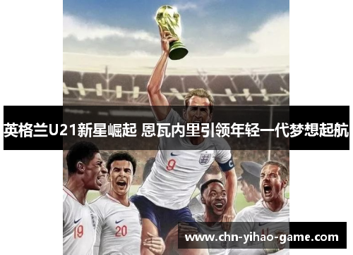 英格兰U21新星崛起 恩瓦内里引领年轻一代梦想起航