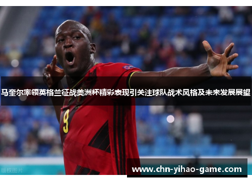 马奎尔率领英格兰征战美洲杯精彩表现引关注球队战术风格及未来发展展望