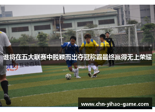 谁将在五大联赛中脱颖而出夺冠称霸最终赢得无上荣耀